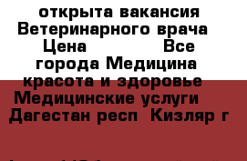  открыта вакансия Ветеринарного врача › Цена ­ 42 000 - Все города Медицина, красота и здоровье » Медицинские услуги   . Дагестан респ.,Кизляр г.